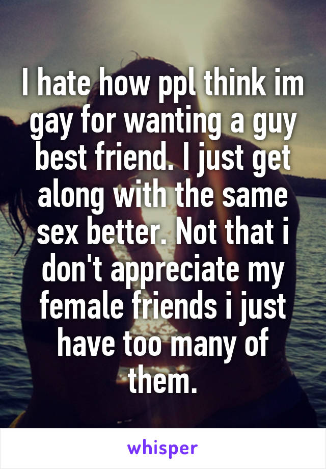 I hate how ppl think im gay for wanting a guy best friend. I just get along with the same sex better. Not that i don't appreciate my female friends i just have too many of them.