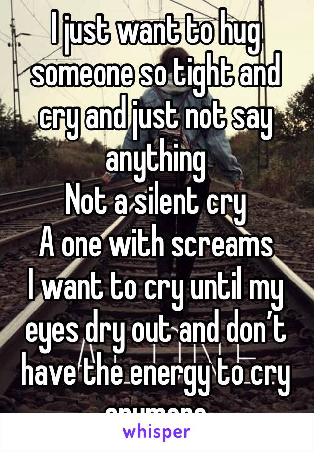 I just want to hug someone so tight and cry and just not say anything 
Not a silent cry
A one with screams 
I want to cry until my eyes dry out and don’t have the energy to cry anymore