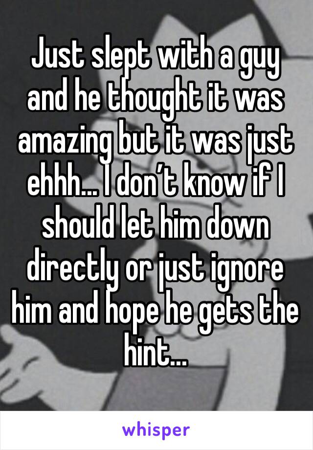 Just slept with a guy and he thought it was amazing but it was just ehhh... I don’t know if I should let him down directly or just ignore him and hope he gets the hint... 