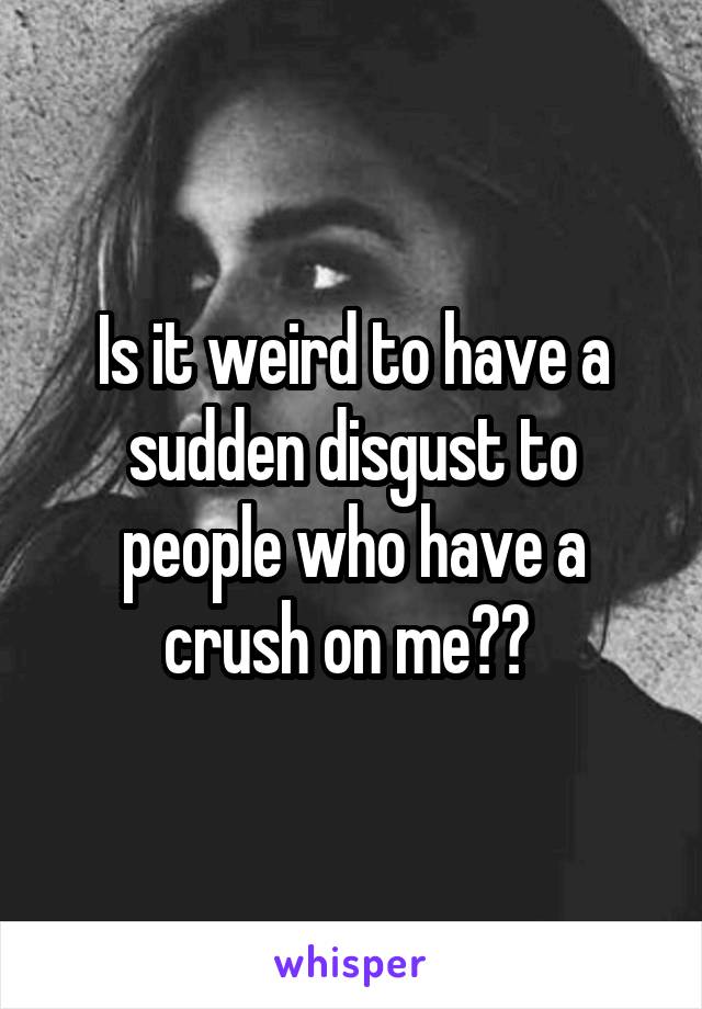 Is it weird to have a sudden disgust to people who have a crush on me?? 