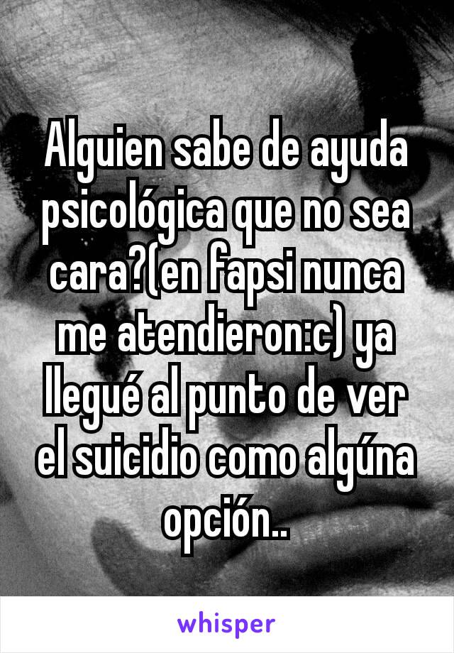 Alguien sabe de ayuda psicológica que no sea cara?(en fapsi nunca me atendieron:c) ya llegué al punto de ver el suicidio como algúna opción..