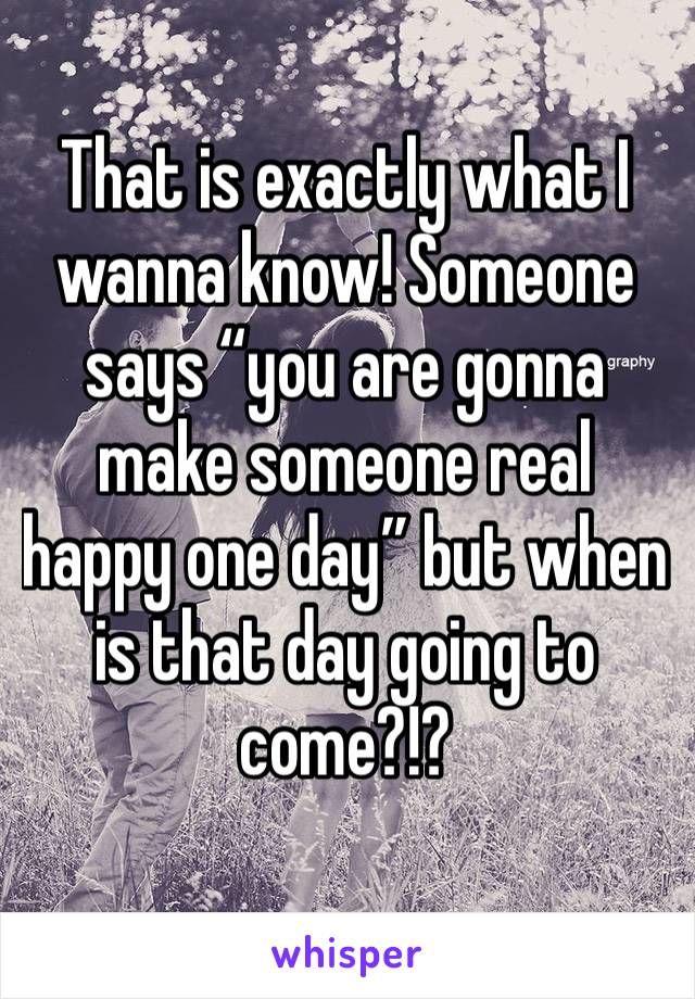 That is exactly what I wanna know! Someone says “you are gonna make someone real happy one day” but when is that day going to come?!?