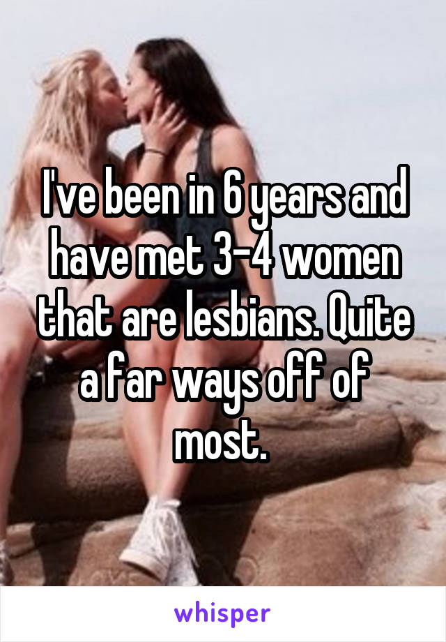 I've been in 6 years and have met 3-4 women that are lesbians. Quite a far ways off of most. 