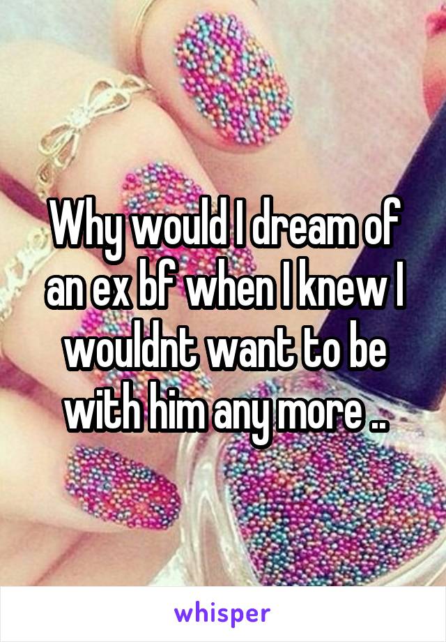 Why would I dream of an ex bf when I knew I wouldnt want to be with him any more ..