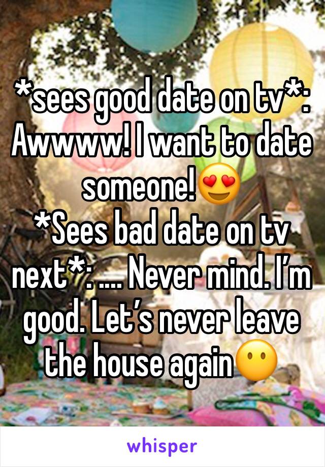 *sees good date on tv*: Awwww! I want to date someone!😍
*Sees bad date on tv next*: .... Never mind. I’m good. Let’s never leave the house again😶