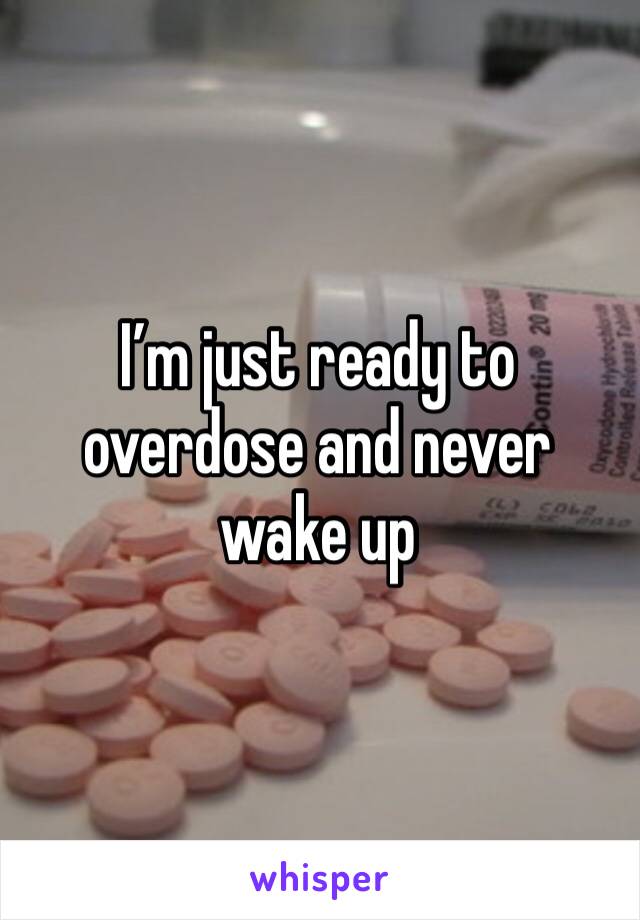 I’m just ready to overdose and never wake up 