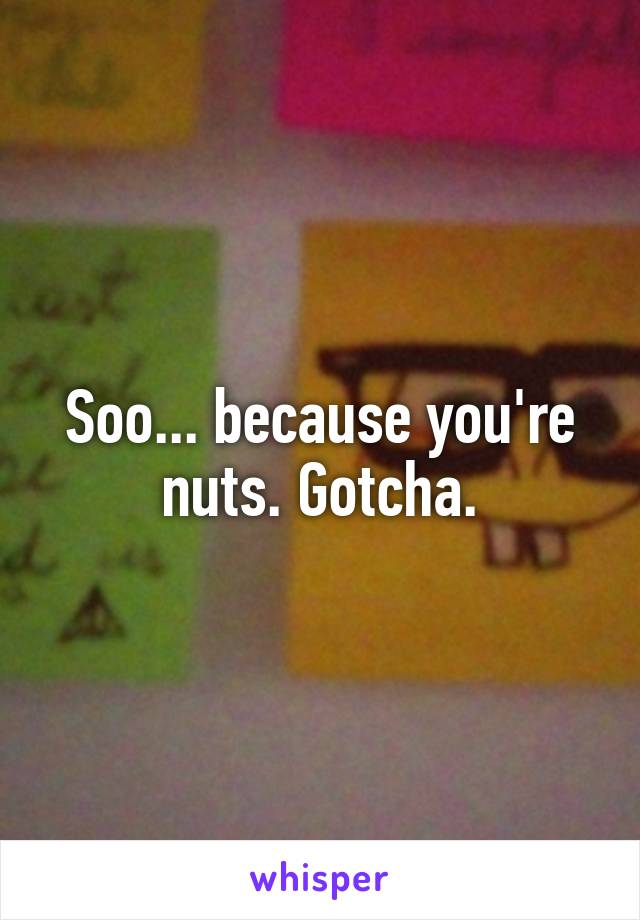 Soo... because you're nuts. Gotcha.