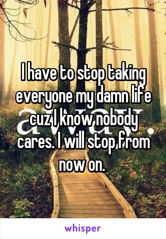 I have to stop taking everyone my damn life cuz I know nobody cares. I will stop from now on. 