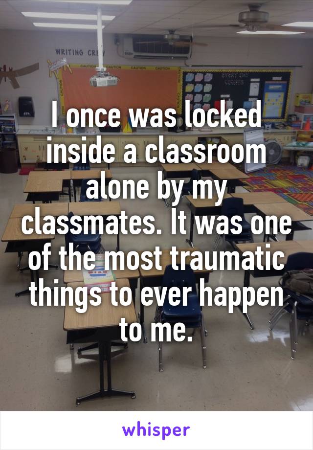 I once was locked inside a classroom alone by my classmates. It was one of the most traumatic things to ever happen to me.