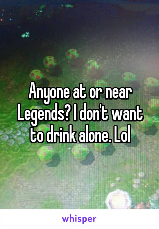 Anyone at or near Legends? I don't want to drink alone. Lol