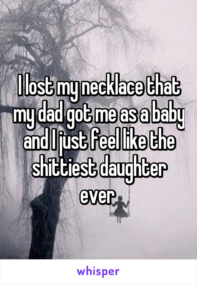 I lost my necklace that my dad got me as a baby and I just feel like the shittiest daughter ever 