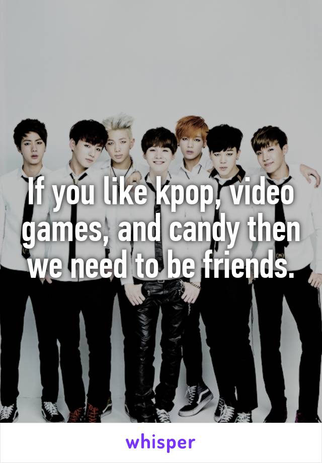 If you like kpop, video games, and candy then we need to be friends.