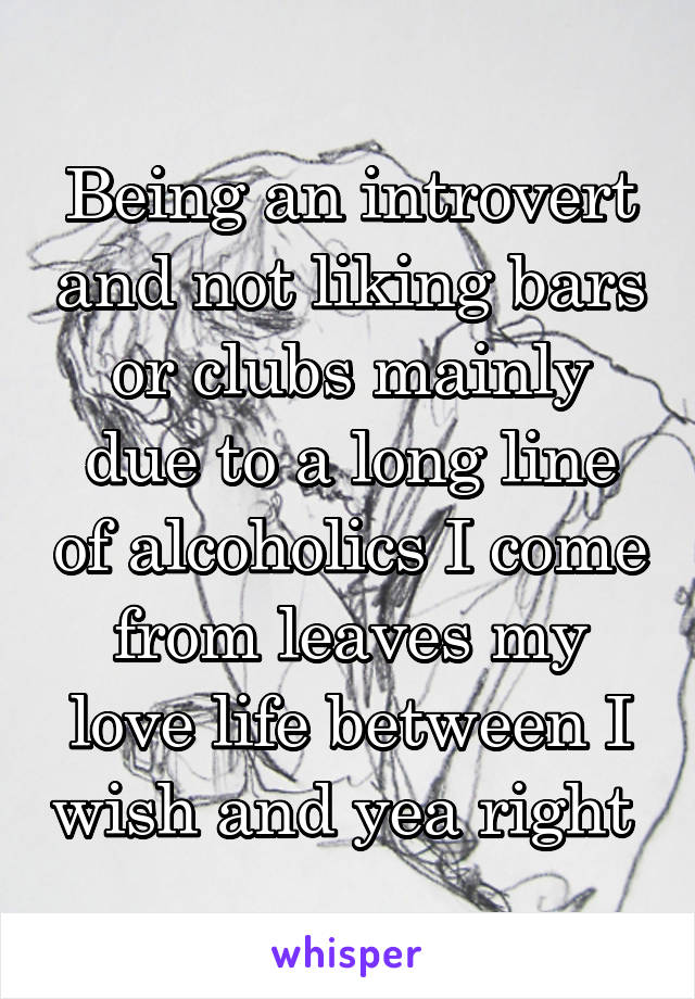 Being an introvert and not liking bars or clubs mainly due to a long line of alcoholics I come from leaves my love life between I wish and yea right 