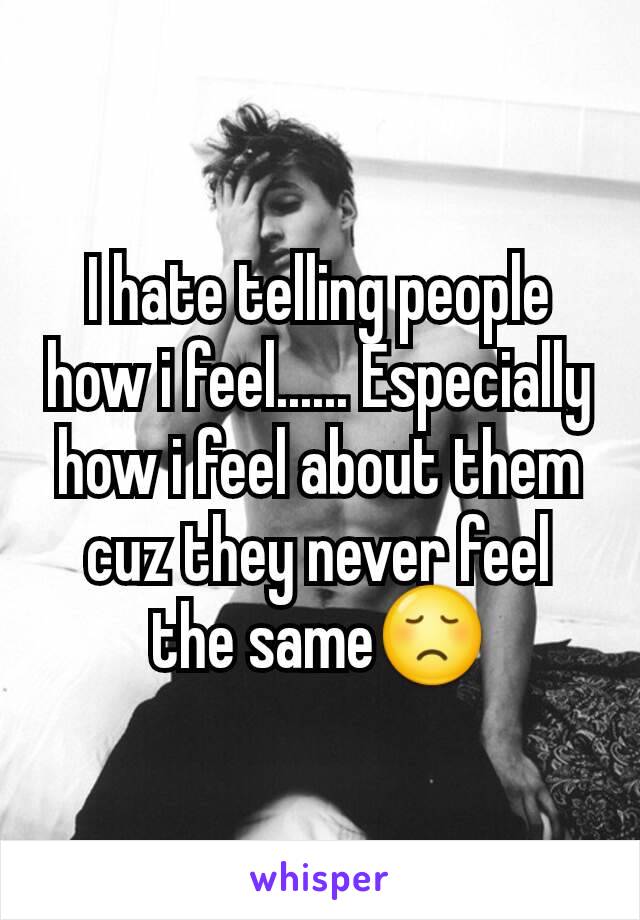 I hate telling people how i feel...... Especially how i feel about them cuz they never feel the same😞