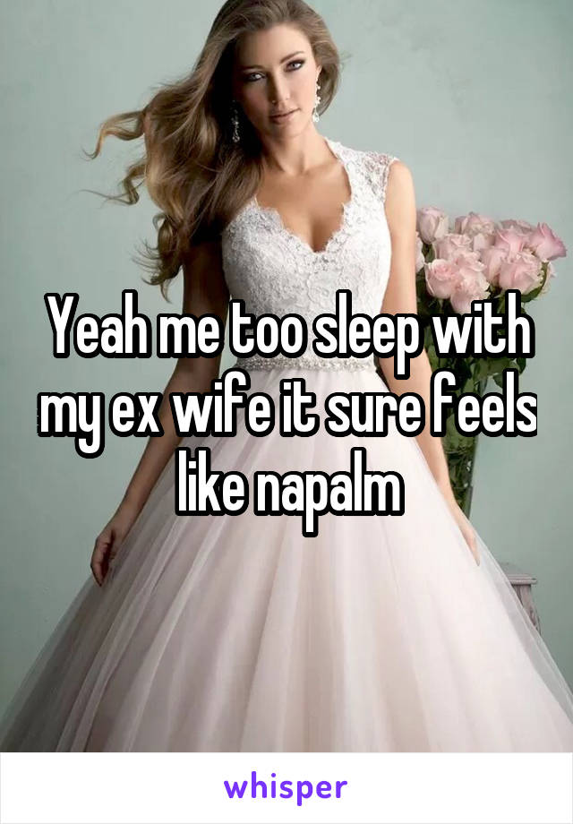 Yeah me too sleep with my ex wife it sure feels like napalm