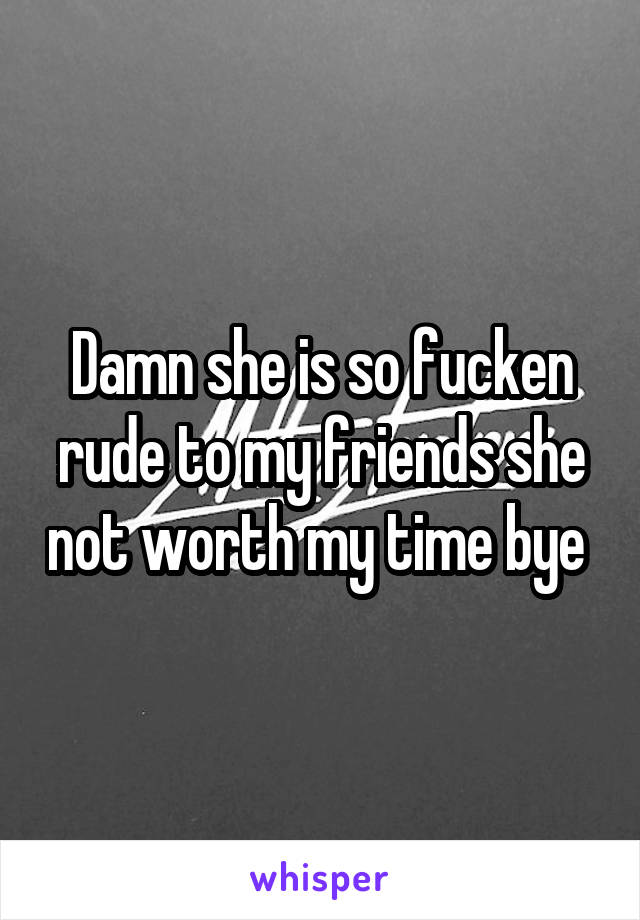 Damn she is so fucken rude to my friends she not worth my time bye 