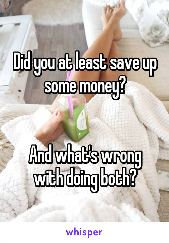 Did you at least save up some money?


And what's wrong with doing both?