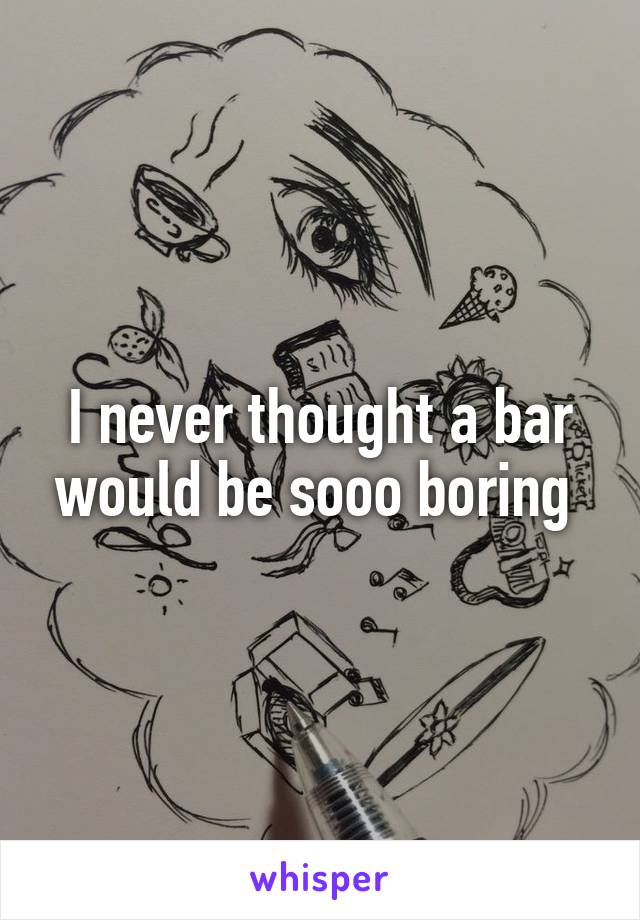 I never thought a bar would be sooo boring 