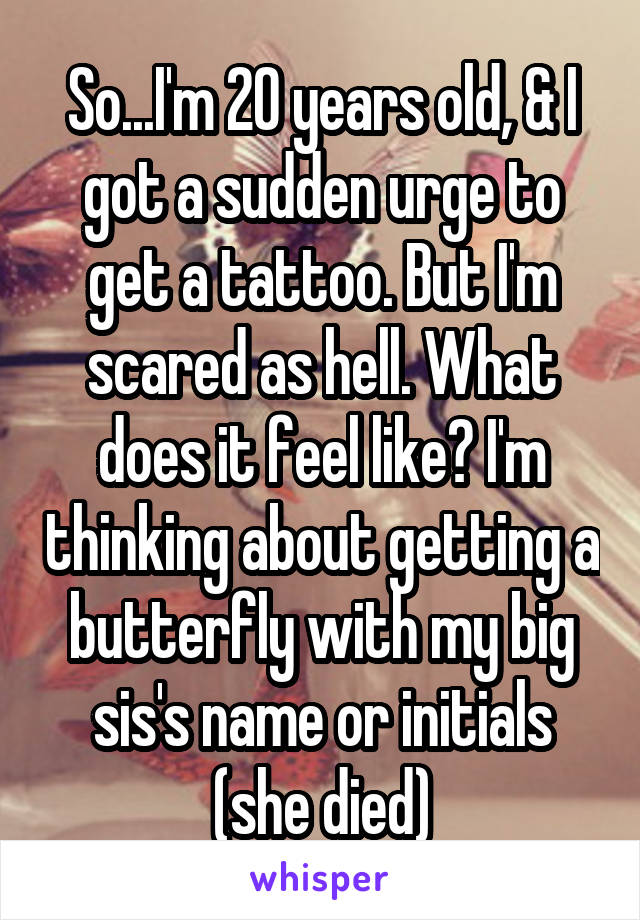 So...I'm 20 years old, & I got a sudden urge to get a tattoo. But I'm scared as hell. What does it feel like? I'm thinking about getting a butterfly with my big sis's name or initials (she died)