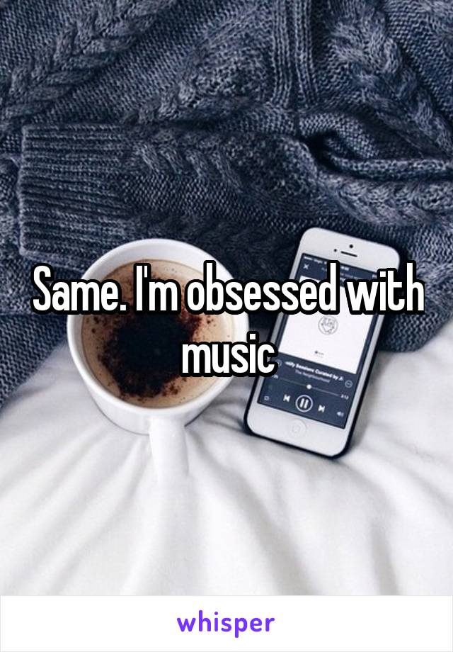 Same. I'm obsessed with music