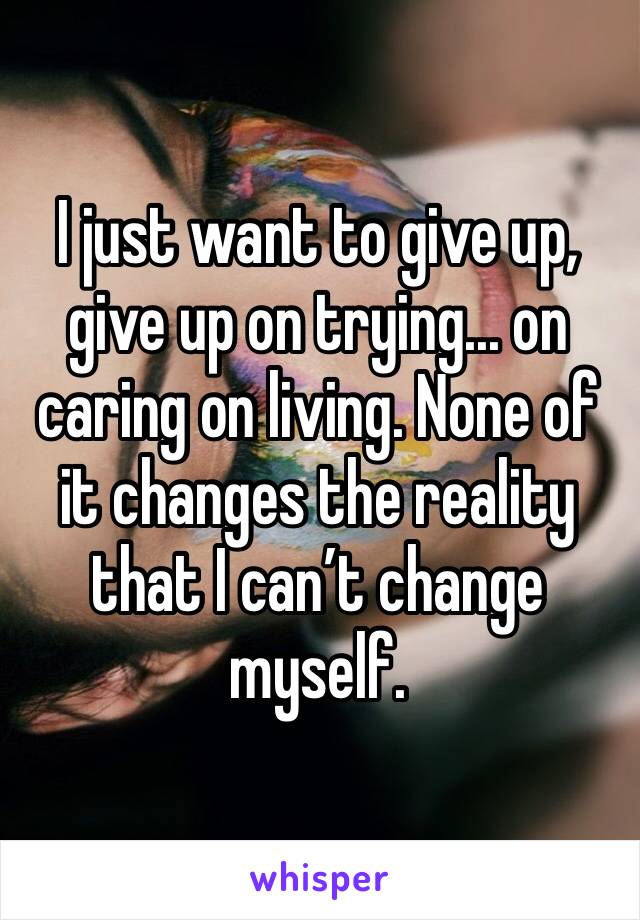 I just want to give up, give up on trying... on caring on living. None of it changes the reality that I can’t change myself.