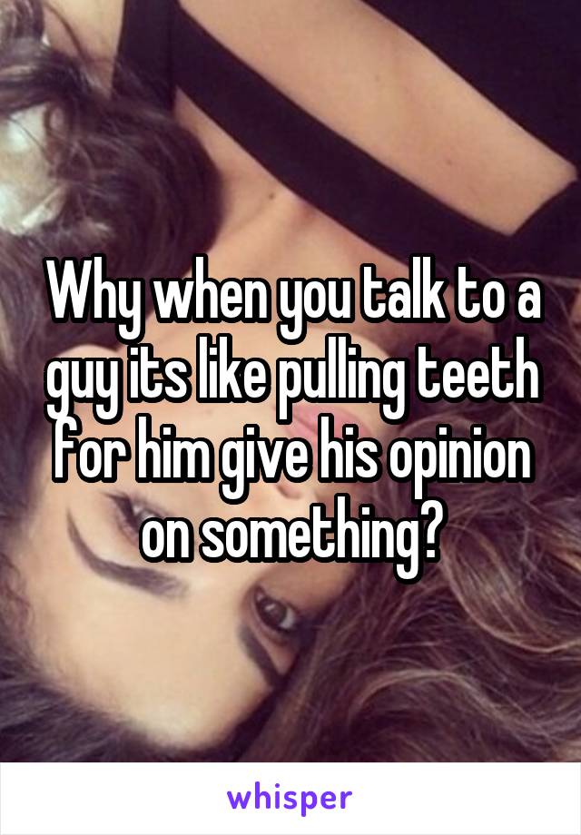 Why when you talk to a guy its like pulling teeth for him give his opinion on something?