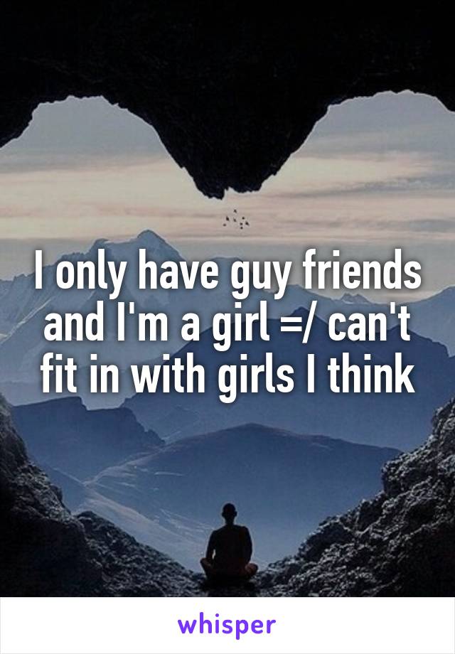 I only have guy friends and I'm a girl =/ can't fit in with girls I think