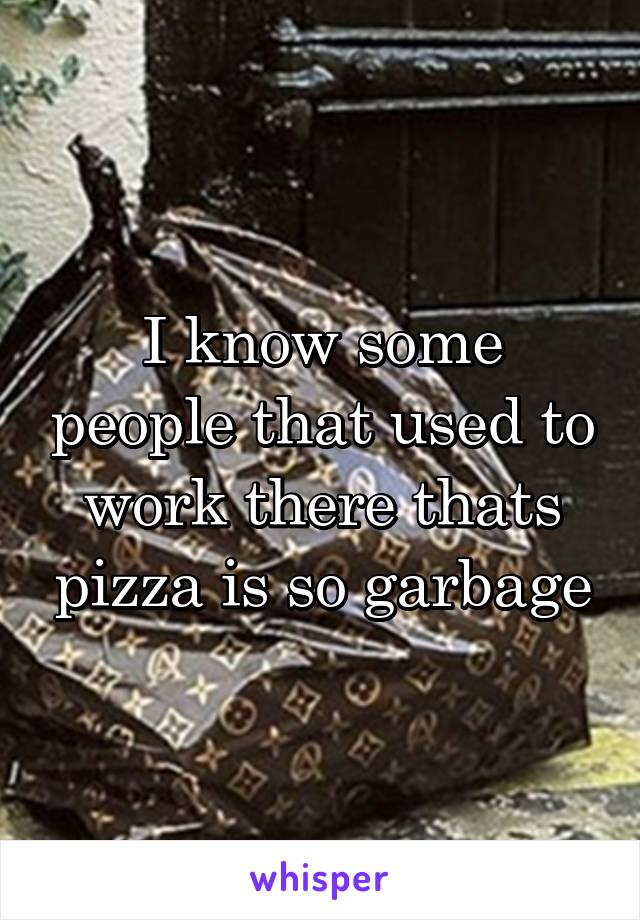 I know some people that used to work there thats pizza is so garbage