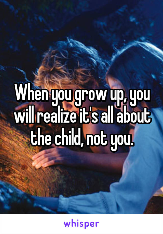 When you grow up, you will realize it's all about the child, not you.