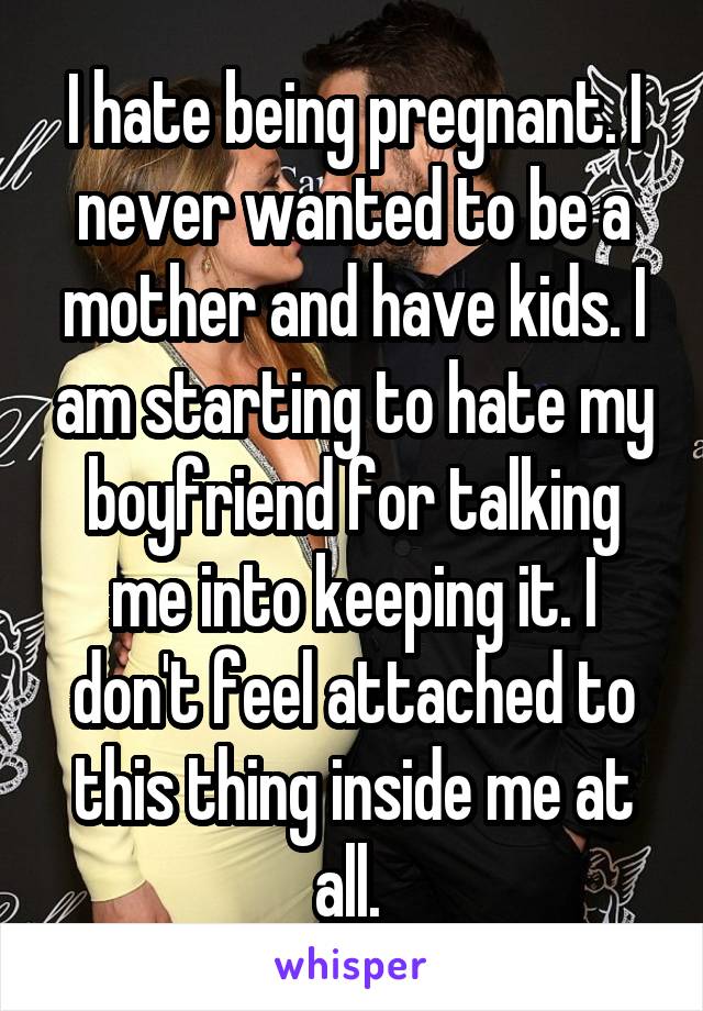 I hate being pregnant. I never wanted to be a mother and have kids. I am starting to hate my boyfriend for talking me into keeping it. I don't feel attached to this thing inside me at all. 