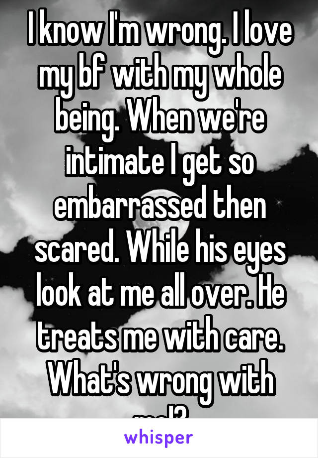 I know I'm wrong. I love my bf with my whole being. When we're intimate I get so embarrassed then scared. While his eyes look at me all over. He treats me with care.
What's wrong with me!?