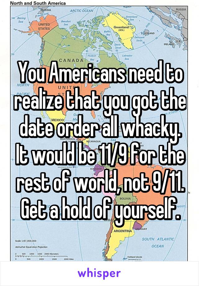 You Americans need to realize that you got the date order all whacky. It would be 11/9 for the rest of world, not 9/11. Get a hold of yourself.