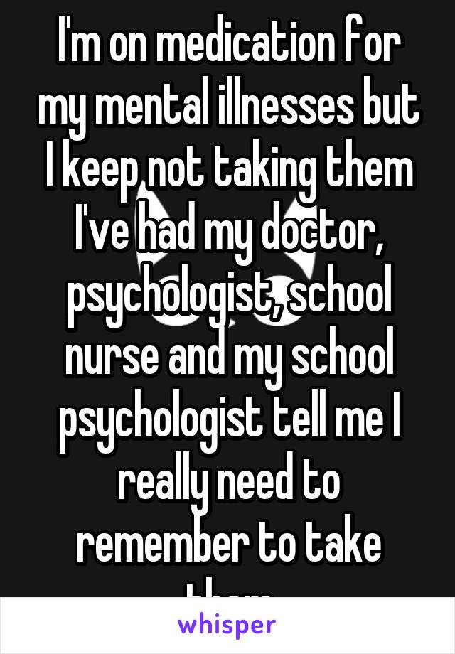 I'm on medication for my mental illnesses but I keep not taking them I've had my doctor, psychologist, school nurse and my school psychologist tell me I really need to remember to take them