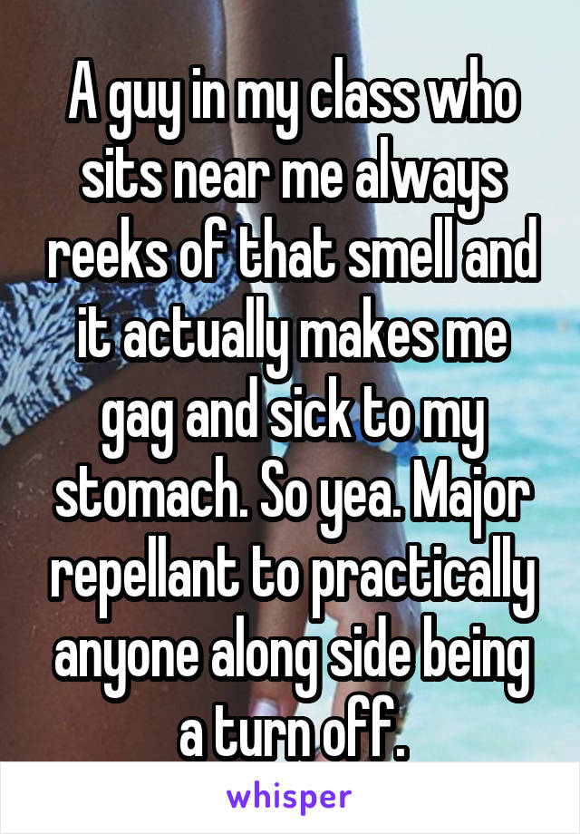 A guy in my class who sits near me always reeks of that smell and it actually makes me gag and sick to my stomach. So yea. Major repellant to practically anyone along side being a turn off.