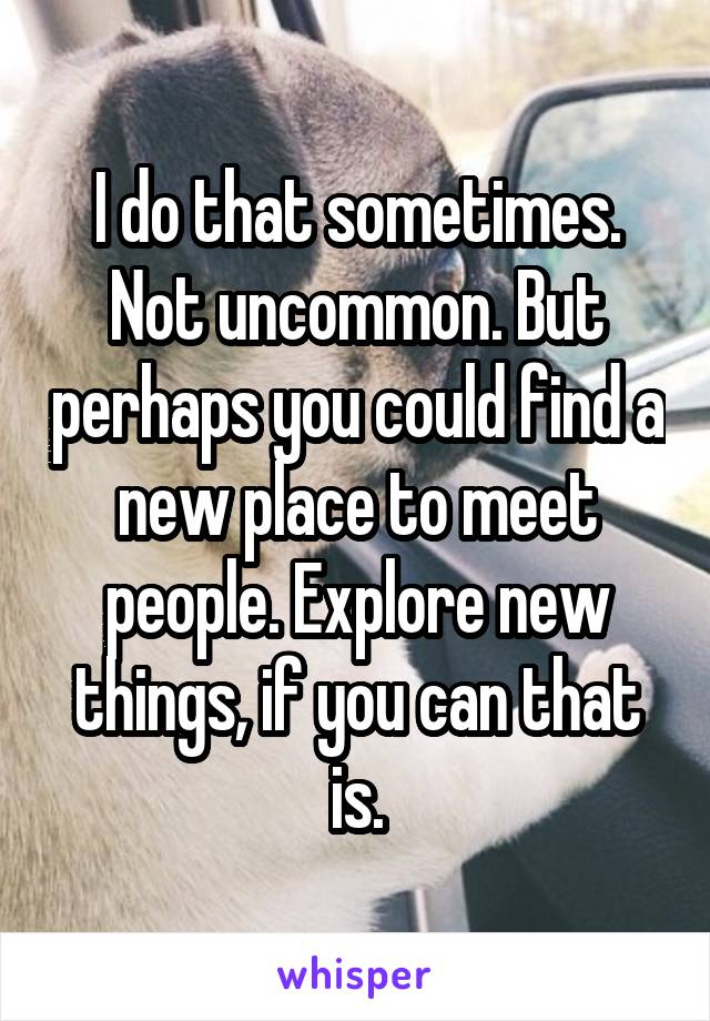 I do that sometimes. Not uncommon. But perhaps you could find a new place to meet people. Explore new things, if you can that is.