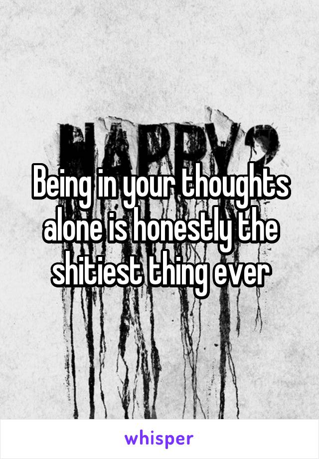 Being in your thoughts alone is honestly the shitiest thing ever