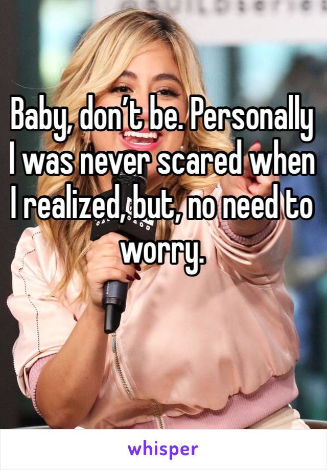 Baby, don’t be. Personally I was never scared when I realized, but, no need to worry.