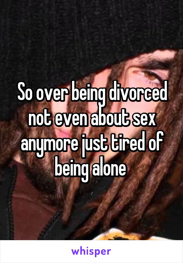 So over being divorced not even about sex anymore just tired of being alone 