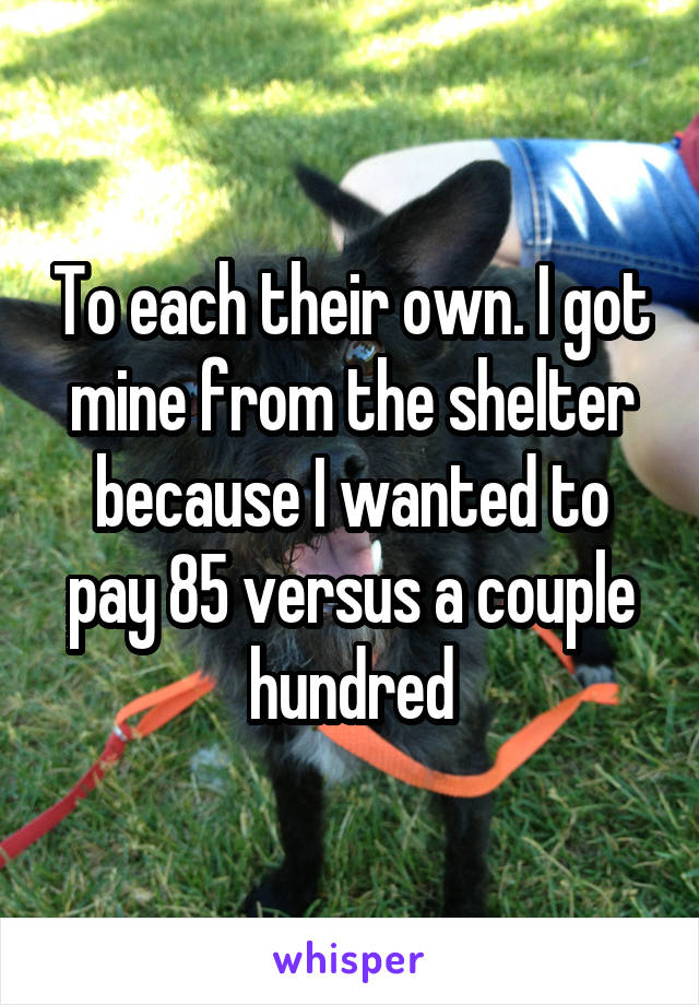 To each their own. I got mine from the shelter because I wanted to pay 85 versus a couple hundred