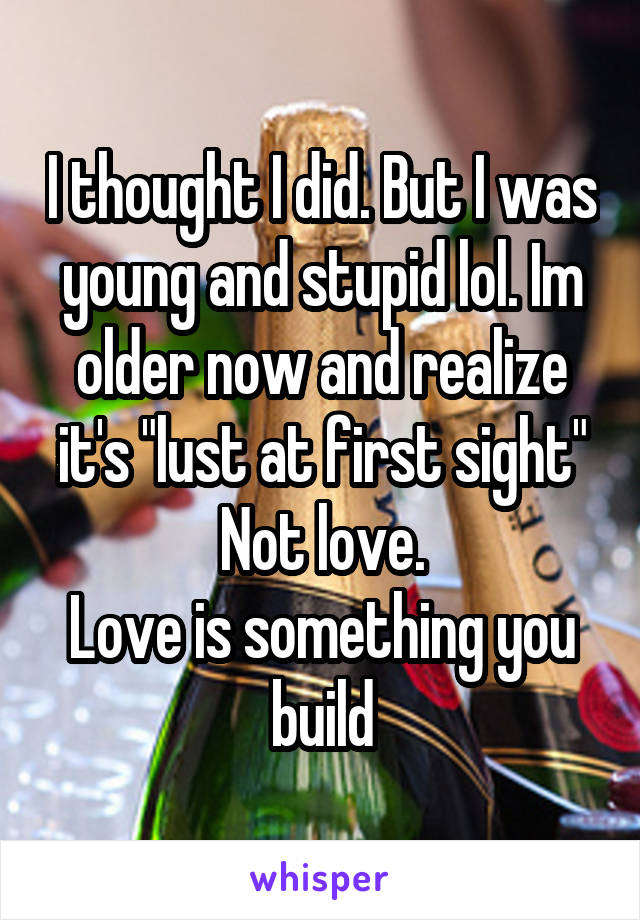 I thought I did. But I was young and stupid lol. Im older now and realize it's "lust at first sight"
Not love.
Love is something you build