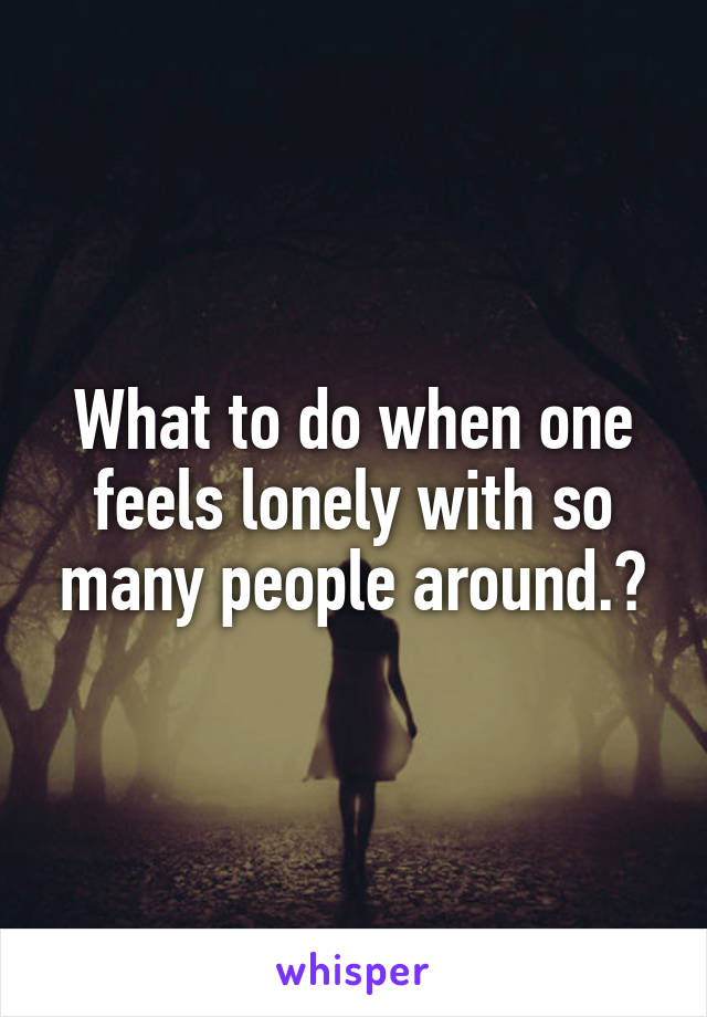 What to do when one feels lonely with so many people around.?