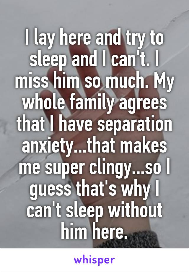 I lay here and try to sleep and I can't. I miss him so much. My whole family agrees that I have separation anxiety...that makes me super clingy...so I guess that's why I can't sleep without him here.