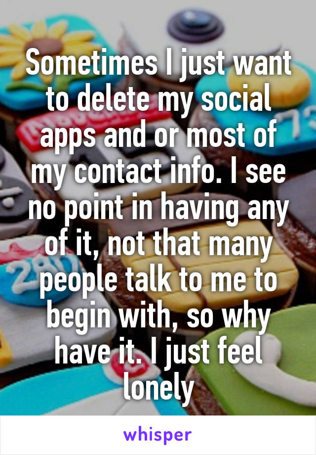 Sometimes I just want to delete my social apps and or most of my contact info. I see no point in having any of it, not that many people talk to me to begin with, so why have it. I just feel lonely