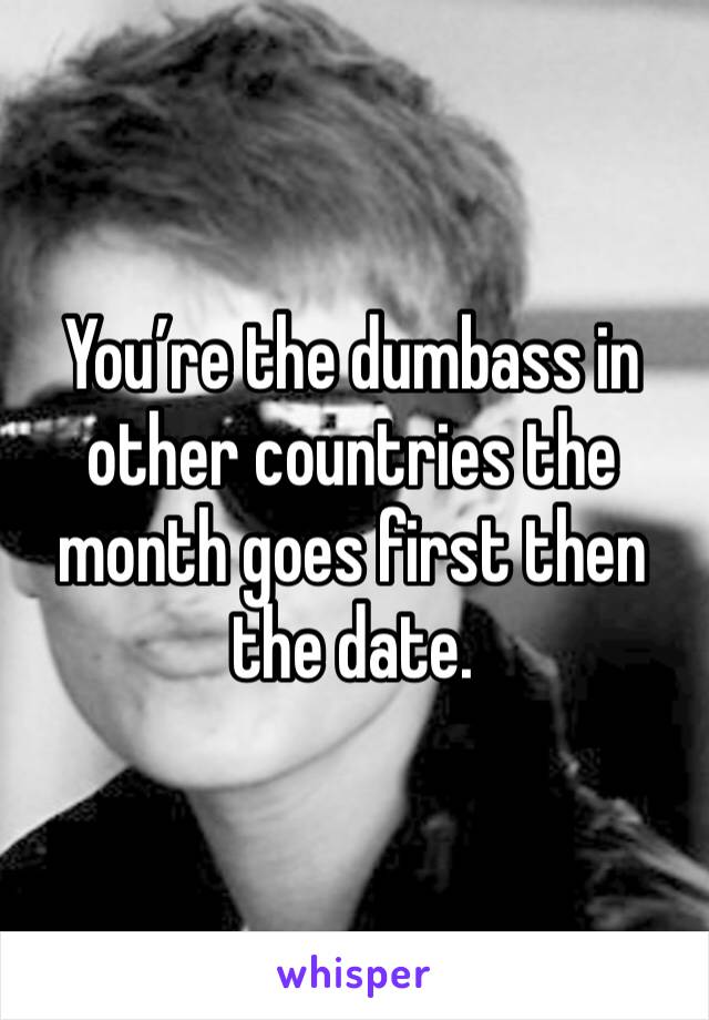 You’re the dumbass in other countries the month goes first then the date. 