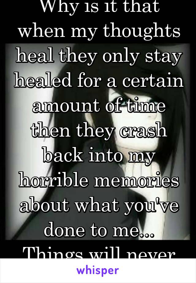 Why is it that when my thoughts heal they only stay healed for a certain amount of time then they crash back into my horrible memories about what you've done to me... Things will never be the same