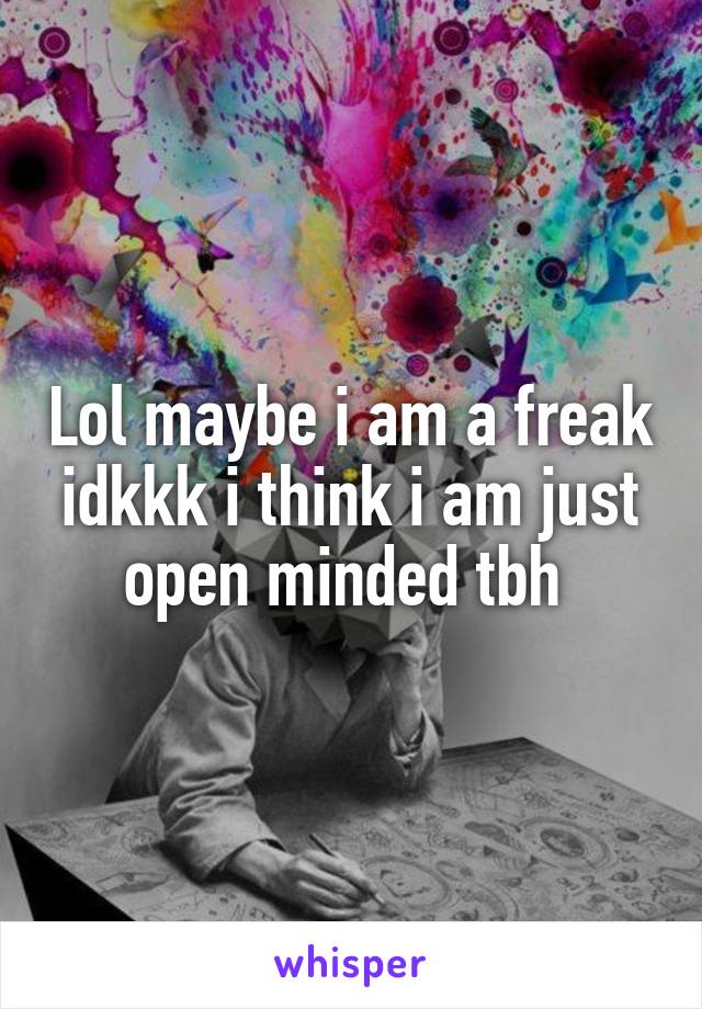 Lol maybe i am a freak idkkk i think i am just open minded tbh 