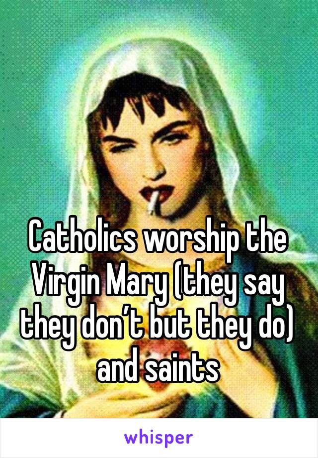 Catholics worship the Virgin Mary (they say they don’t but they do) and saints 