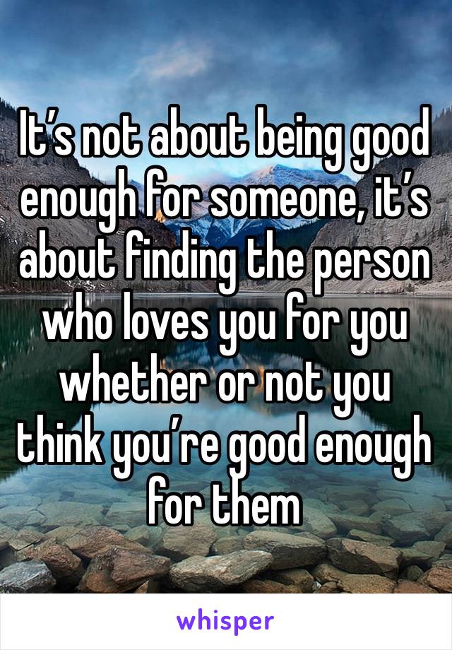 It’s not about being good enough for someone, it’s about finding the person who loves you for you whether or not you think you’re good enough for them