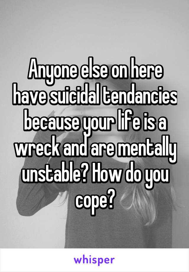 Anyone else on here have suicidal tendancies because your life is a wreck and are mentally unstable? How do you cope?