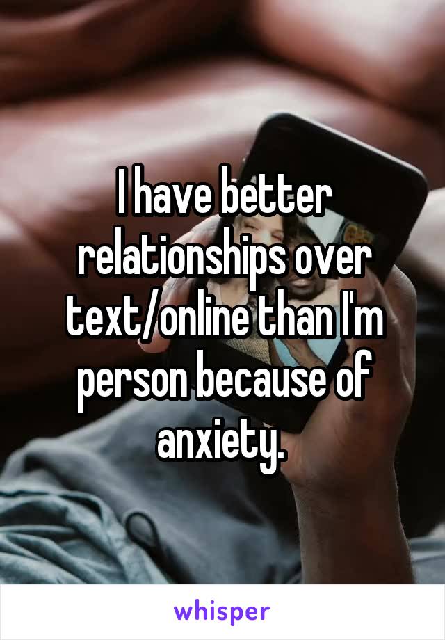 I have better relationships over text/online than I'm person because of anxiety. 